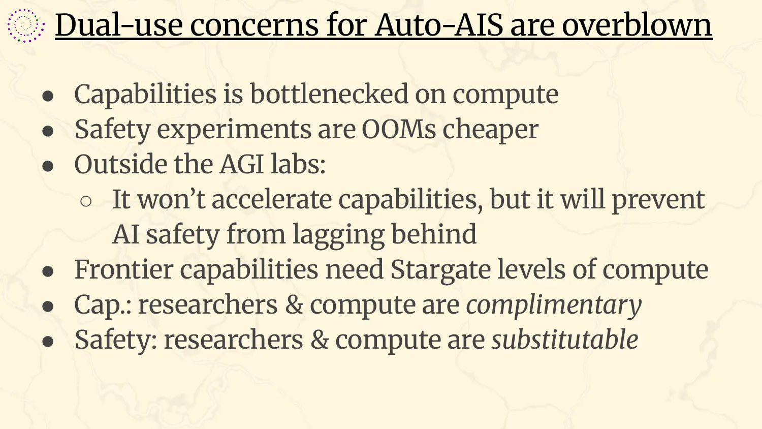 A slide headed “Dual-use concerns for Auto-AIS are overblown”, with bullets: capabilities is bottlenecked on compute; safety experiments are orders of magnitude cheaper; outside the AGI labs it will not accelerate capabilities, but it will prevent AI safety from lagging behind; frontier capabilities need Stargate levels of compute; for capabilities, researchers and compute are complementary; for safety, researchers and compute are substitutable.