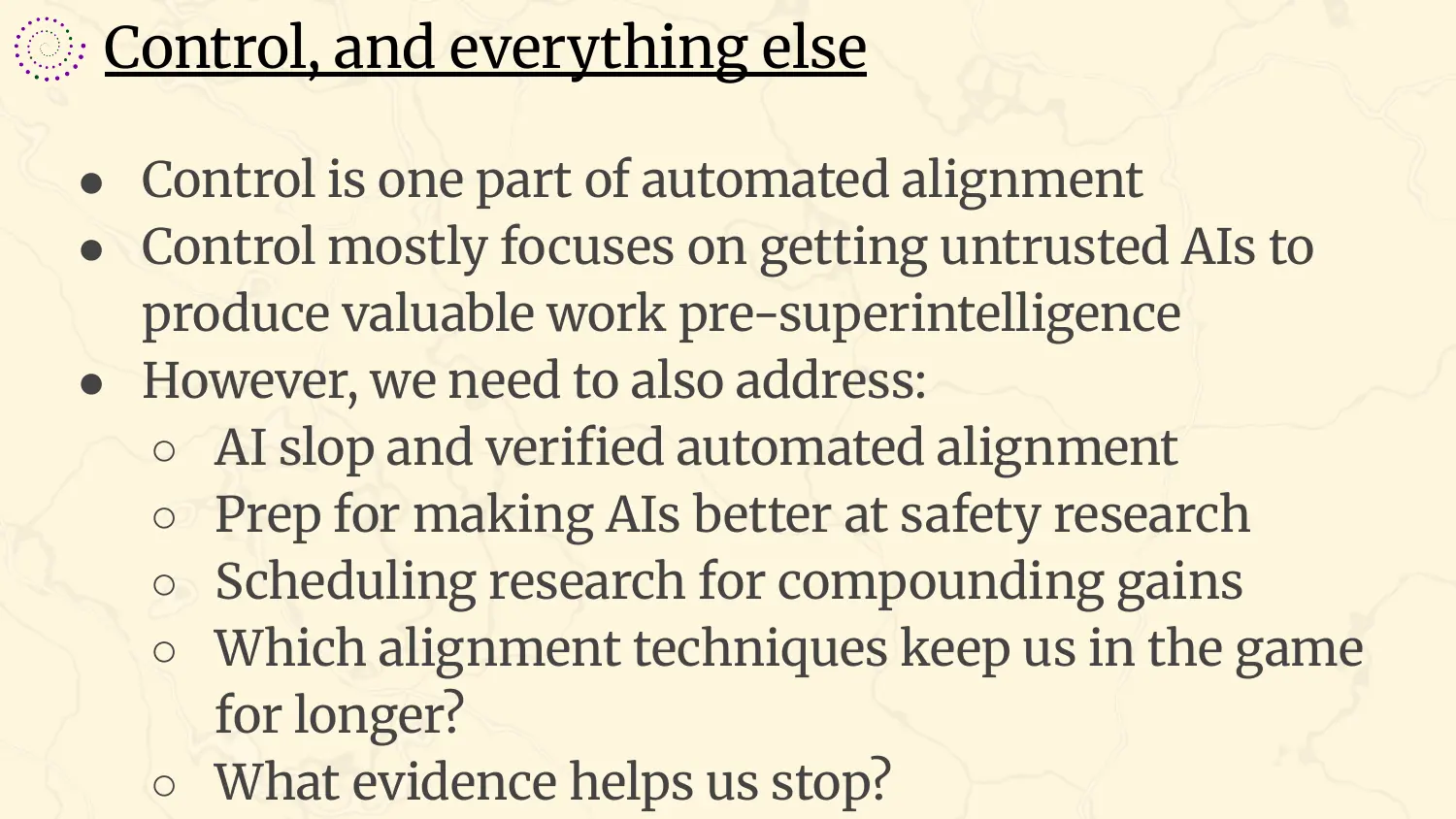 A slide headed “Control, and everything else”, with bullets: control is one part of automated alignment; control mostly focuses on getting untrusted AIs to produce valuable work pre-superintelligence; however we also need to address AI slop and verified automated alignment, prep for making AIs better at safety research, scheduling research for compounding gains, which alignment techniques keep us in the game for longer, and what evidence helps us stop.