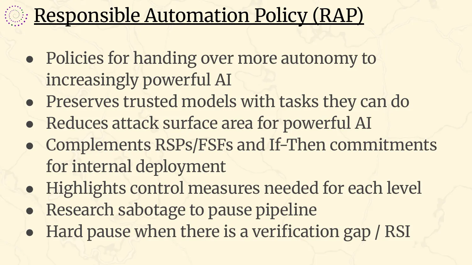 A slide headed “Responsible Automation Policy (RAP)”, with bullets: policies for handing over more autonomy to increasingly powerful AI; preserves trusted models with tasks they can do; reduces attack surface area for powerful AI; complements RSPs and frontier safety frameworks and if-then commitments for internal deployment; highlights control measures needed for each level; research sabotage to pause pipeline; hard pause when there is a verification gap or recursive self-improvement.