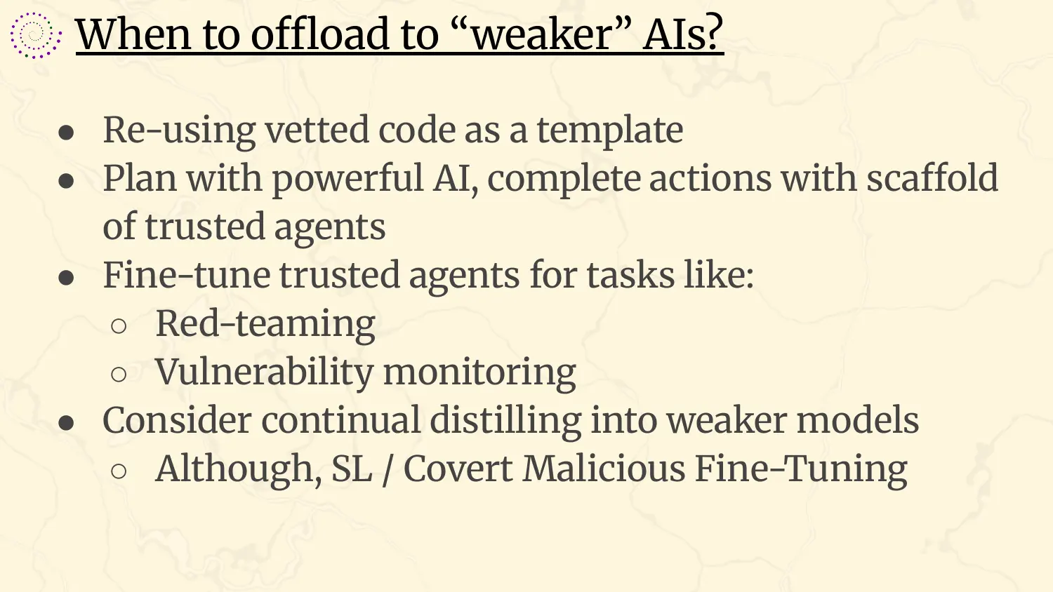 A slide headed “When to offload to ‘weaker’ AIs?”, with bullets: re-using vetted code as a template; plan with powerful AI, complete actions with a scaffold of trusted agents; fine-tune trusted agents for tasks like red-teaming and vulnerability monitoring; consider continual distilling into weaker models, although subliminal learning and covert malicious fine-tuning are a worry.