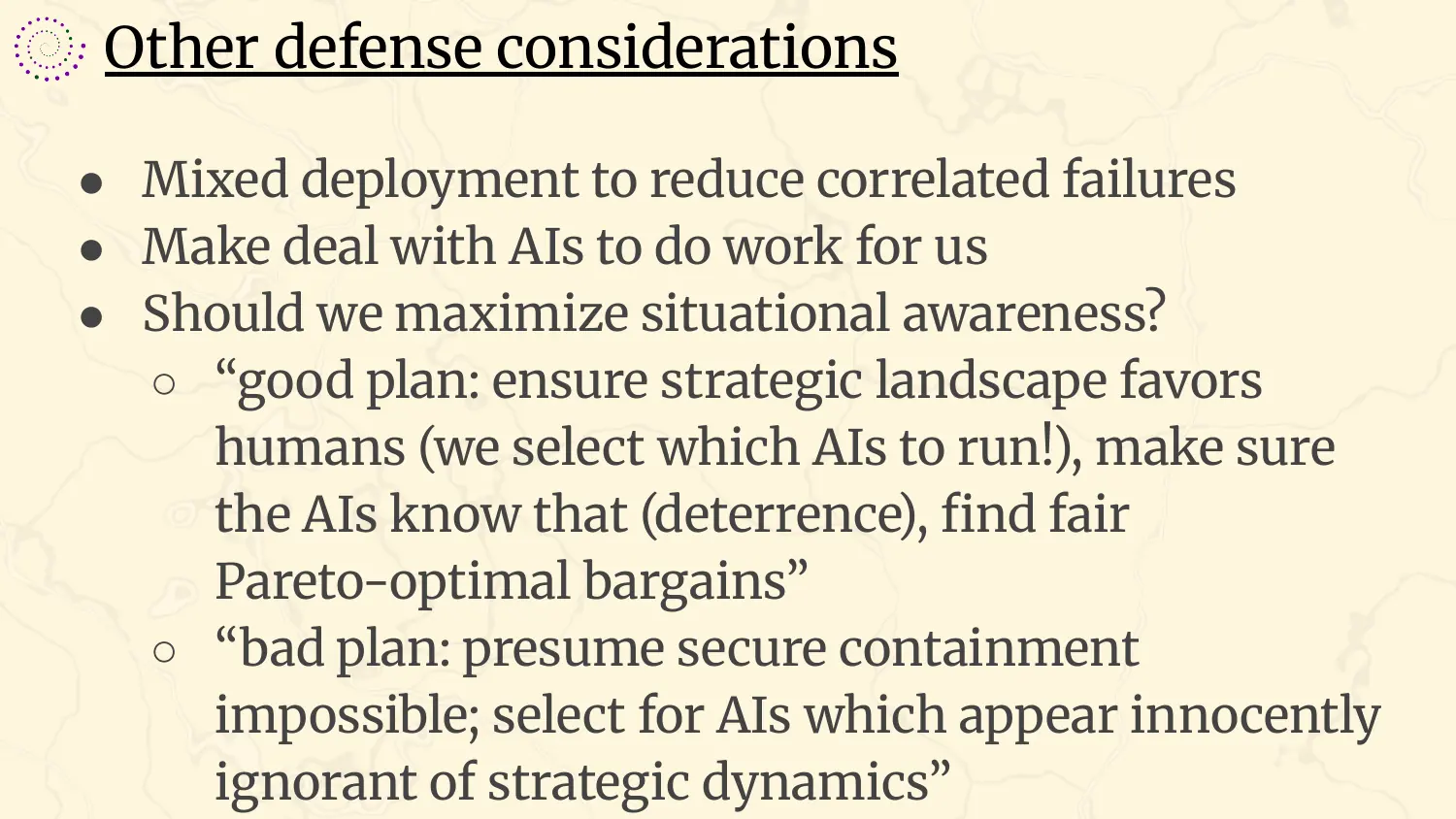 A slide headed “Other defense considerations”, with bullets: mixed deployment to reduce correlated failures; make a deal with AIs to do work for us; should we maximize situational awareness? Under it, two quotations. Good plan: ensure the strategic landscape favors humans, we select which AIs to run, make sure the AIs know that, deterrence, find fair Pareto-optimal bargains. Bad plan: presume secure containment impossible, select for AIs which appear innocently ignorant of strategic dynamics.