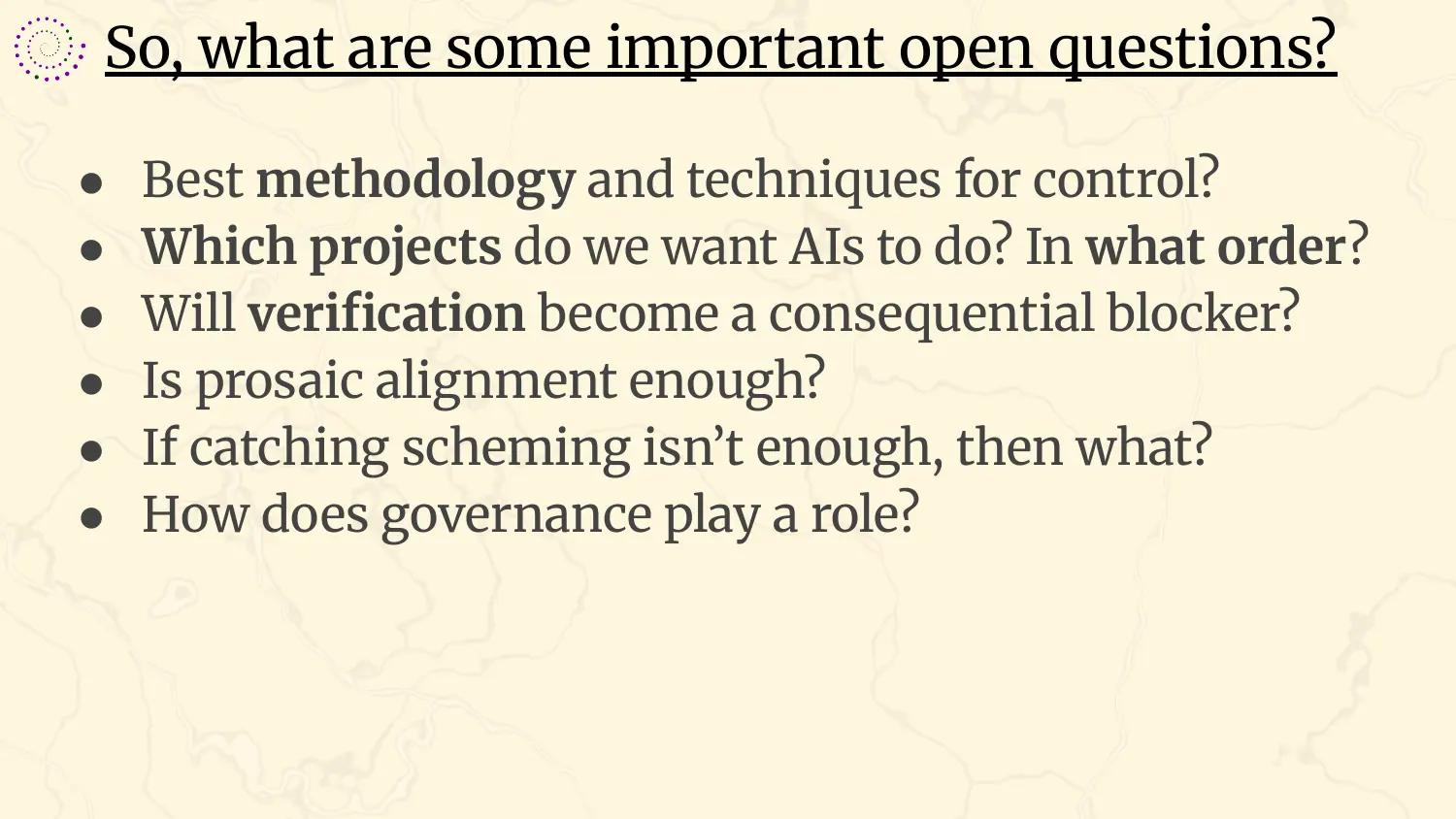 A slide headed “So, what are some important open questions?”, with six bullets: best methodology and techniques for control?; which projects do we want AIs to do, and in what order?; will verification become a consequential blocker?; is prosaic alignment enough?; if catching scheming isn't enough, then what?; how does governance play a role?
