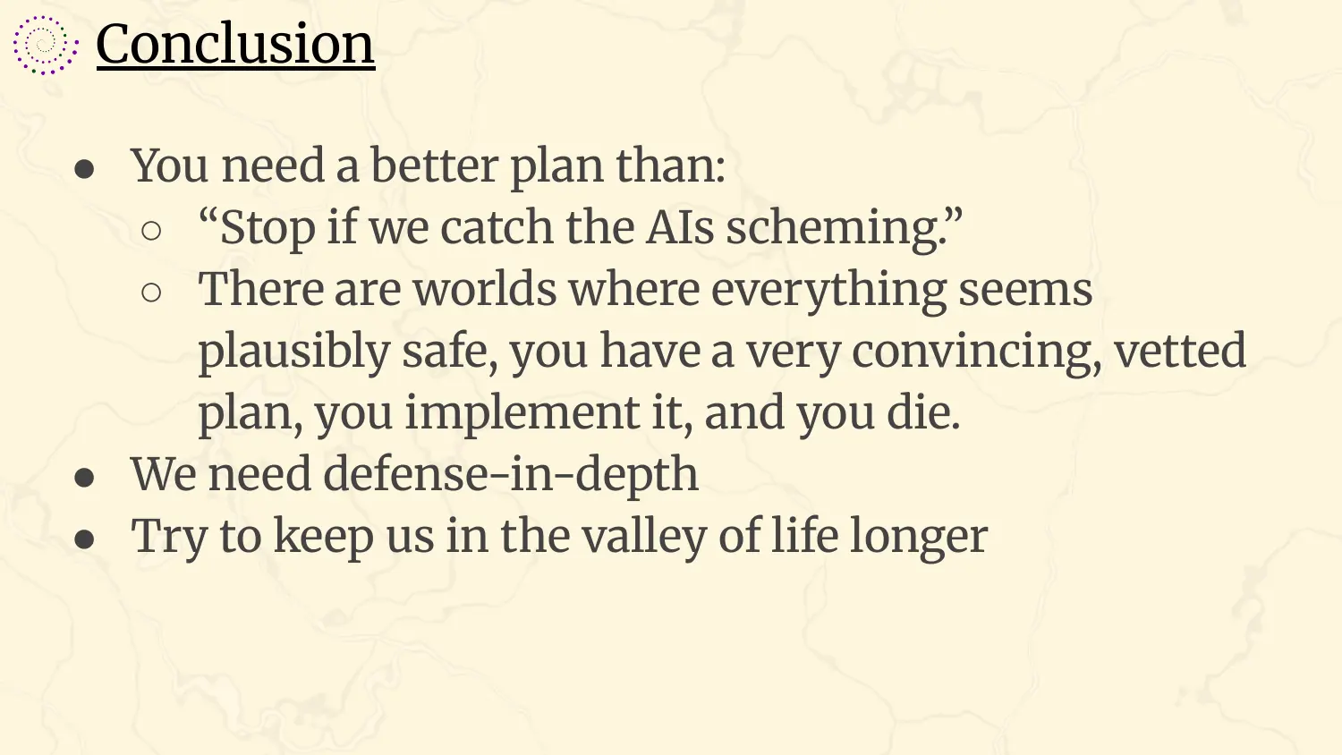 A slide headed “Conclusion”, with bullets: you need a better plan than “stop if we catch the AIs scheming”, because there are worlds where everything seems plausibly safe, you have a very convincing, vetted plan, you implement it, and you die; we need defense-in-depth; try to keep us in the valley of life longer.